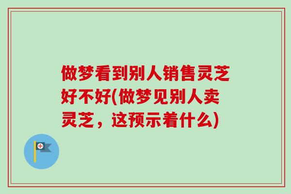 做梦看到别人销售灵芝好不好(做梦见别人卖灵芝，这预示着什么)