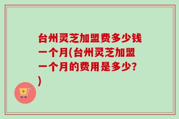 台州灵芝加盟费多少钱一个月(台州灵芝加盟一个月的费用是多少？)
