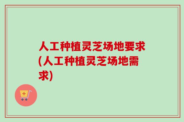 人工种植灵芝场地要求(人工种植灵芝场地需求)