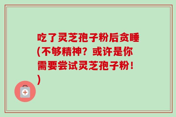 吃了灵芝孢子粉后贪睡(不够精神?或许是你需要尝试灵芝孢子粉!) 吃了灵芝孢子粉后贪睡(不够精神?或许是你需要尝试灵芝孢子粉!)