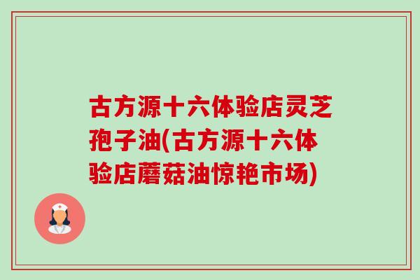古方源十六体验店灵芝孢子油(古方源十六体验店蘑菇油惊艳市场)