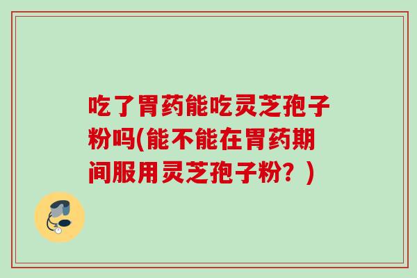吃了胃药能吃灵芝孢子粉吗(能不能在胃药期间服用灵芝孢子粉?) 吃了胃药能吃灵芝孢子粉吗(能不能在胃药期间服用灵芝孢子粉?)