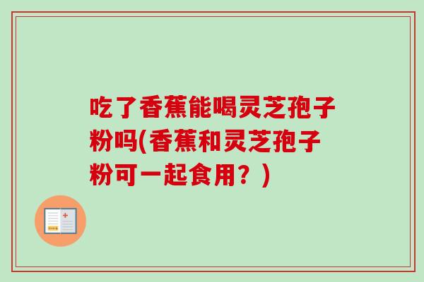 吃了香蕉能喝灵芝孢子粉吗(香蕉和灵芝孢子粉可一起食用?) 吃了香蕉能喝灵芝孢子粉吗(香蕉和灵芝孢子粉可一起食用?)