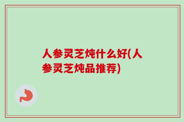 人参灵芝炖什么好(人参灵芝炖品推荐) 人参灵芝炖什么好(人参灵芝炖品推荐)