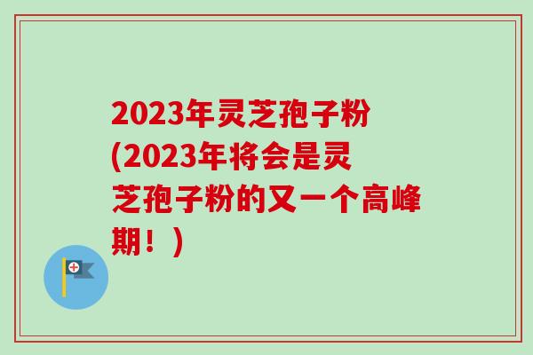 2023年灵芝孢子粉(2023年将会是灵芝孢子粉的又一个高峰期！)