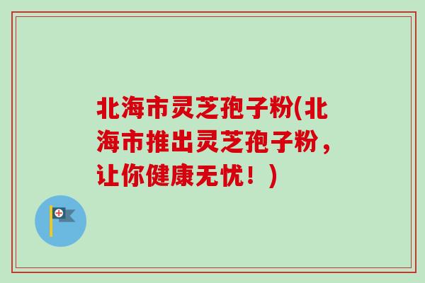 北海市灵芝孢子粉(北海市推出灵芝孢子粉，让你健康无忧！)