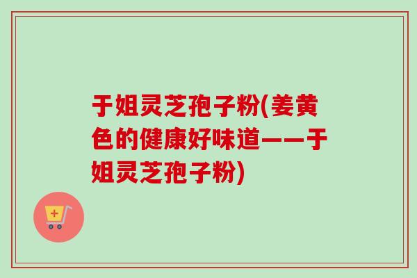 于姐灵芝孢子粉(姜黄色的健康好味道——于姐灵芝孢子粉) 于姐灵芝孢子粉(姜黄色的健康好味道——于姐灵芝孢子粉)