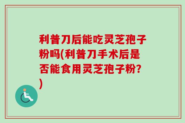 利普刀后能吃灵芝孢子粉吗(利普刀手术后是否能食用灵芝孢子粉?) 利普刀后能吃灵芝孢子粉吗(利普刀手术后是否能食用灵芝孢子粉?)