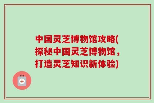 中国灵芝博物馆攻略(探秘中国灵芝博物馆,打造灵芝知识新体验) 中国灵芝博物馆攻略(探秘中国灵芝博物馆,打造灵芝知识新体验)