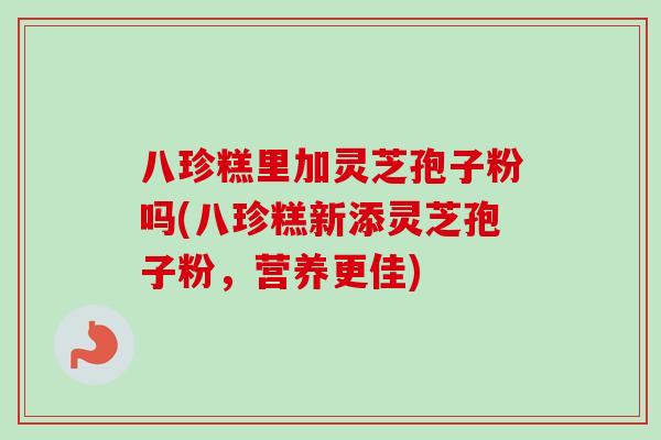 八珍糕里加灵芝孢子粉吗(八珍糕新添灵芝孢子粉,营养更佳) 八珍糕里加灵芝孢子粉吗(八珍糕新添灵芝孢子粉,营养更佳)