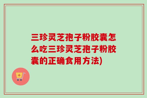 三珍灵芝孢子粉胶囊怎么吃三珍灵芝孢子粉胶囊的正确食用方法) 三珍灵芝孢子粉胶囊怎么吃三珍灵芝孢子粉胶囊的正确食用方法)