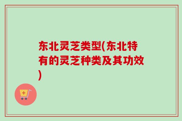 东北灵芝类型(东北特有的灵芝种类及其功效)