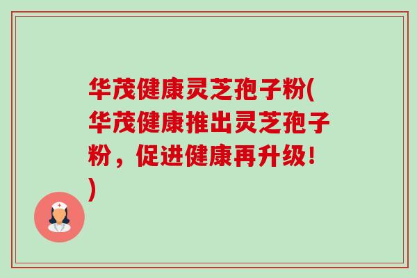 华茂健康灵芝孢子粉(华茂健康推出灵芝孢子粉,促进健康再升级!) 华茂健康灵芝孢子粉(华茂健康推出灵芝孢子粉,促进健康再升级!)