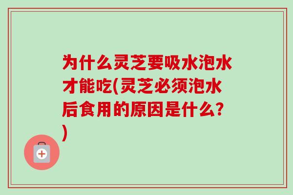 为什么灵芝要吸水泡水才能吃(灵芝必须泡水后食用的原因是什么?) 为什么灵芝要吸水泡水才能吃(灵芝必须泡水后食用的原因是什么?)