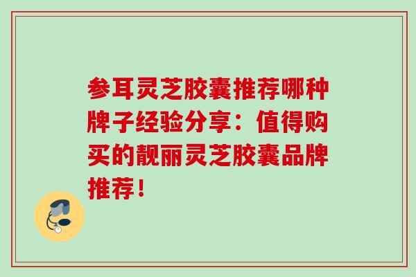 参耳灵芝胶囊推荐哪种牌子经验分享:值得购买的靓丽灵芝胶囊品牌推荐! 参耳灵芝胶囊推荐哪种牌子经验分享:值得购买的靓丽灵芝胶囊品牌推荐!