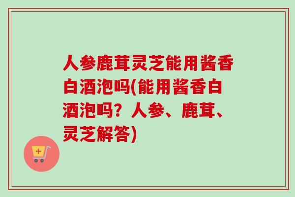 人参鹿茸灵芝能用酱香白酒泡吗(能用酱香白酒泡吗?人参、鹿茸、灵芝解答) 人参鹿茸灵芝能用酱香白酒泡吗(能用酱香白酒泡吗?人参、鹿茸、灵芝解答)