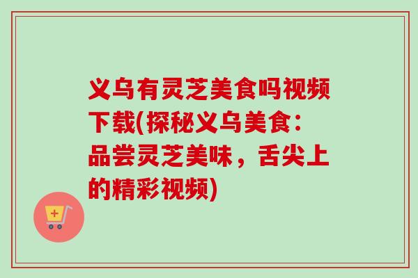 义乌有灵芝美食吗视频下载(探秘义乌美食:品尝灵芝美味,舌尖上的精彩视频) 义乌有灵芝美食吗视频下载(探秘义乌美食:品尝灵芝美味,舌尖上的精彩视频)