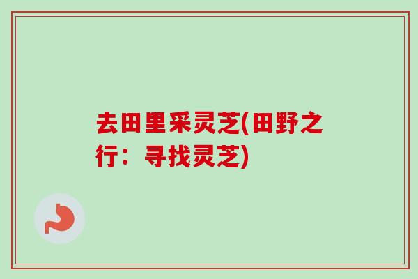 去田里采灵芝(田野之行：寻找灵芝)
