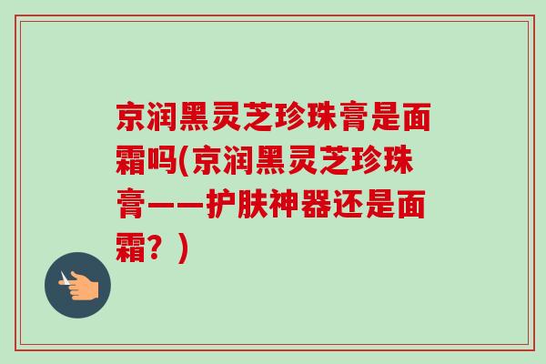 京润黑灵芝珍珠膏是面霜吗(京润黑灵芝珍珠膏——护肤神器还是面霜?) 京润黑灵芝珍珠膏是面霜吗(京润黑灵芝珍珠膏——护肤神器还是面霜?)
