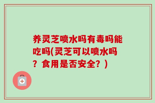 养灵芝喷水吗有毒吗能吃吗(灵芝可以喷水吗？食用是否安全？)