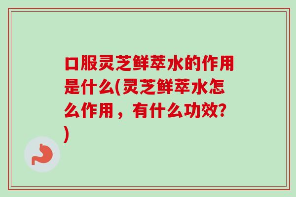 口服灵芝鲜萃水的作用是什么(灵芝鲜萃水怎么作用,有什么功效?) 口服灵芝鲜萃水的作用是什么(灵芝鲜萃水怎么作用,有什么功效?)