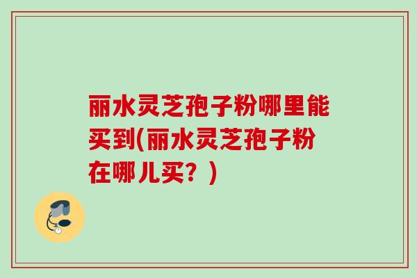 丽水灵芝孢子粉哪里能买到(丽水灵芝孢子粉在哪儿买？)