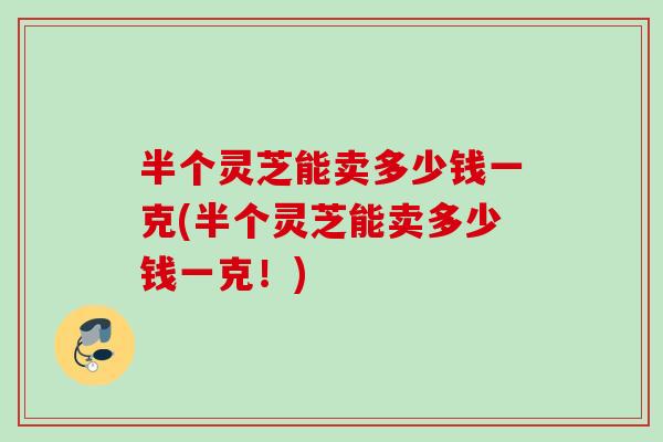 半个灵芝能卖多少钱一克(半个灵芝能卖多少钱一克!) 半个灵芝能卖多少钱一克(半个灵芝能卖多少钱一克!)