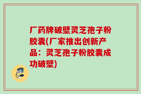 厂药牌破壁灵芝孢子粉胶囊(厂家推出创新产品:灵芝孢子粉胶囊成功破壁) 厂药牌破壁灵芝孢子粉胶囊(厂家推出创新产品:灵芝孢子粉胶囊成功破壁)