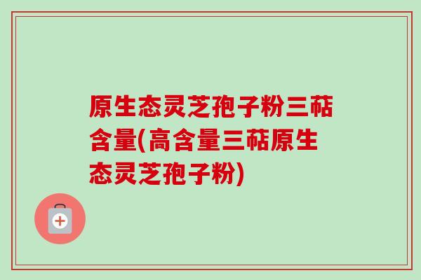 原生态灵芝孢子粉三萜含量(高含量三萜原生态灵芝孢子粉) 原生态灵芝孢子粉三萜含量(高含量三萜原生态灵芝孢子粉)