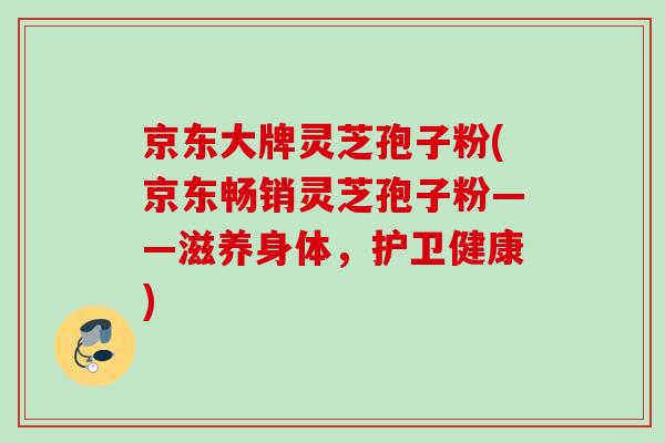 京东大牌灵芝孢子粉(京东畅销灵芝孢子粉——滋养身体,护卫健康) 京东大牌灵芝孢子粉(京东畅销灵芝孢子粉——滋养身体,护卫健康)