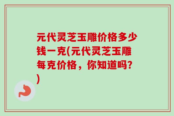 元代灵芝玉雕价格多少钱一克(元代灵芝玉雕每克价格,你知道吗?) 元代灵芝玉雕价格多少钱一克(元代灵芝玉雕每克价格,你知道吗?)