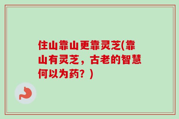 住山靠山更靠灵芝(靠山有灵芝,古老的智慧何以为药?) 住山靠山更靠灵芝(靠山有灵芝,古老的智慧何以为药?)