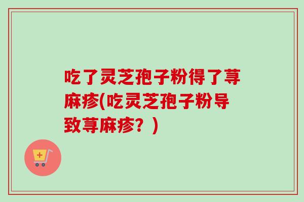 吃了灵芝孢子粉得了荨麻疹(吃灵芝孢子粉导致荨麻疹？)