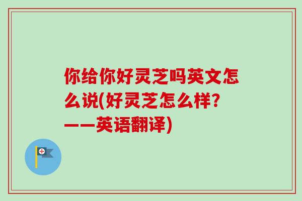 你给你好灵芝吗英文怎么说(好灵芝怎么样?——英语翻译) 你给你好灵芝吗英文怎么说(好灵芝怎么样?——英语翻译)