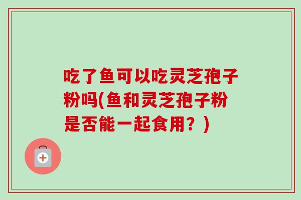 吃了鱼可以吃灵芝孢子粉吗(鱼和灵芝孢子粉是否能一起食用?) 吃了鱼可以吃灵芝孢子粉吗(鱼和灵芝孢子粉是否能一起食用?)