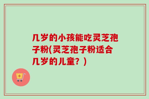 几岁的小孩能吃灵芝孢子粉(灵芝孢子粉适合几岁的儿童?) 几岁的小孩能吃灵芝孢子粉(灵芝孢子粉适合几岁的儿童?)