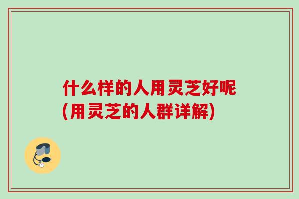 什么样的人用灵芝好呢(用灵芝的人群详解)