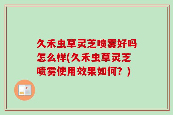 久禾虫草灵芝喷雾好吗怎么样(久禾虫草灵芝喷雾使用效果如何?) 久禾虫草灵芝喷雾好吗怎么样(久禾虫草灵芝喷雾使用效果如何?)