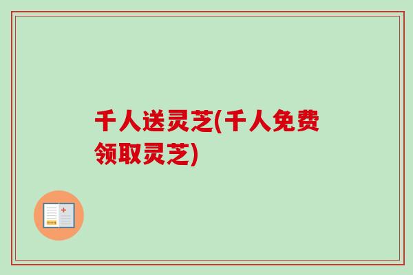 千人送灵芝(千人免费领取灵芝) 千人送灵芝(千人免费领取灵芝)