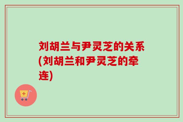 刘胡兰与尹灵芝的关系(刘胡兰和尹灵芝的牵连) 刘胡兰与尹灵芝的关系(刘胡兰和尹灵芝的牵连)