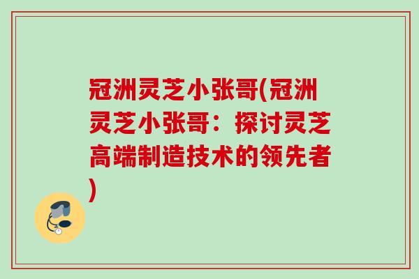 冠洲灵芝小张哥(冠洲灵芝小张哥:探讨灵芝高端制造技术的领先者) 冠洲灵芝小张哥(冠洲灵芝小张哥:探讨灵芝高端制造技术的领先者)