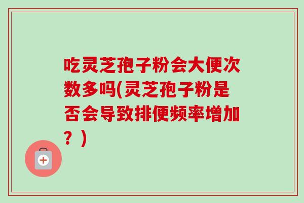 吃灵芝孢子粉会大便次数多吗(灵芝孢子粉是否会导致排便频率增加?) 吃灵芝孢子粉会大便次数多吗(灵芝孢子粉是否会导致排便频率增加?)