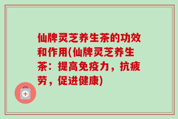 仙牌灵芝养生茶的功效和作用(仙牌灵芝养生茶：提高免疫力，，促进健康)