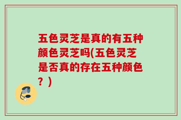 五色灵芝是真的有五种颜色灵芝吗(五色灵芝是否真的存在五种颜色?) 五色灵芝是真的有五种颜色灵芝吗(五色灵芝是否真的存在五种颜色?)