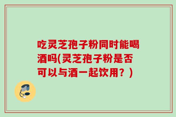 吃灵芝孢子粉同时能喝酒吗(灵芝孢子粉是否可以与酒一起饮用?) 吃灵芝孢子粉同时能喝酒吗(灵芝孢子粉是否可以与酒一起饮用?)