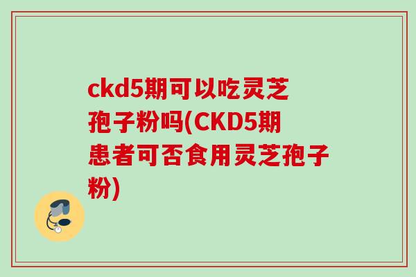 ckd5期可以吃灵芝孢子粉吗(CKD5期患者可否食用灵芝孢子粉) ckd5期可以吃灵芝孢子粉吗(CKD5期患者可否食用灵芝孢子粉)