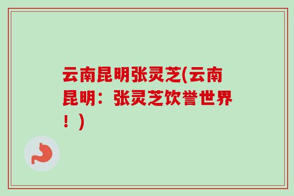 云南昆明张灵芝(云南昆明:张灵芝饮誉世界!) 云南昆明张灵芝(云南昆明:张灵芝饮誉世界!)