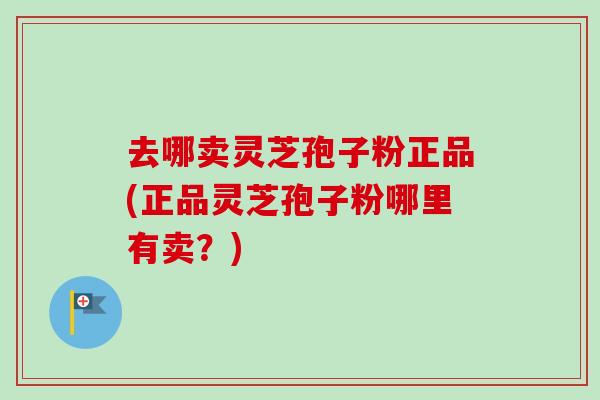 去哪卖灵芝孢子粉正品(正品灵芝孢子粉哪里有卖?) 去哪卖灵芝孢子粉正品(正品灵芝孢子粉哪里有卖?)