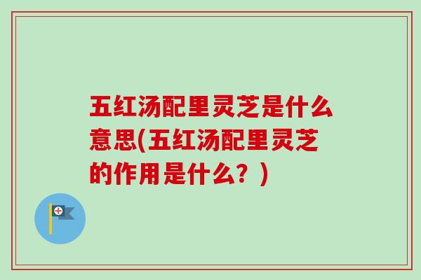 五红汤配里灵芝是什么意思(五红汤配里灵芝的作用是什么?) 五红汤配里灵芝是什么意思(五红汤配里灵芝的作用是什么?)