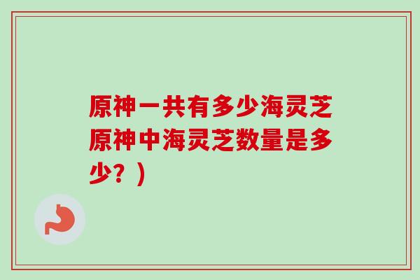 原神一共有多少海灵芝原神中海灵芝数量是多少?) 原神一共有多少海灵芝原神中海灵芝数量是多少?)